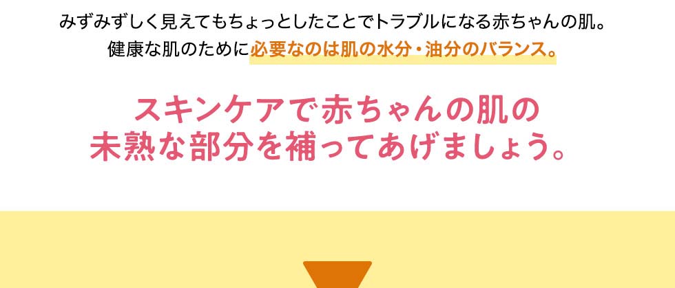 みずみずしく見えてもちょっとしたことでトラブルになる赤ちゃんの肌。健康な肌のために必要なのは肌の水分・油分のバランス。スキンケアで赤ちゃんの肌の未熟な部分を補ってあげましょう。