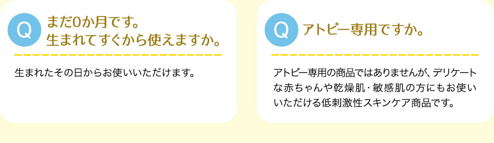 Q:まだ0か月です。生まれてすぐから使えますか。A:生まれたその日からお使いいただけます。Q:アトピー専用ですか。A:アトピー専用の商品ではありませんが、デリケートな赤ちゃんや乾燥肌・敏感肌の方にもお使いいただける低刺激性スキンケア商品です。