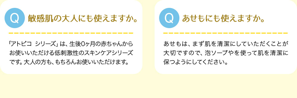 Q:敏感肌の大人にも使えますか。A:「アトピコ シリーズ」は、生後0ヶ月の赤ちゃんからお使いいただける低刺激性のスキンケアシリーズです。大人の方も、もちろんお使いいただけます。Q:あせもにも使えますか。A:あせもは、まず肌を清潔にしていただくことが大切ですので、泡ソープやを使って肌を清潔に保つようにしてください。