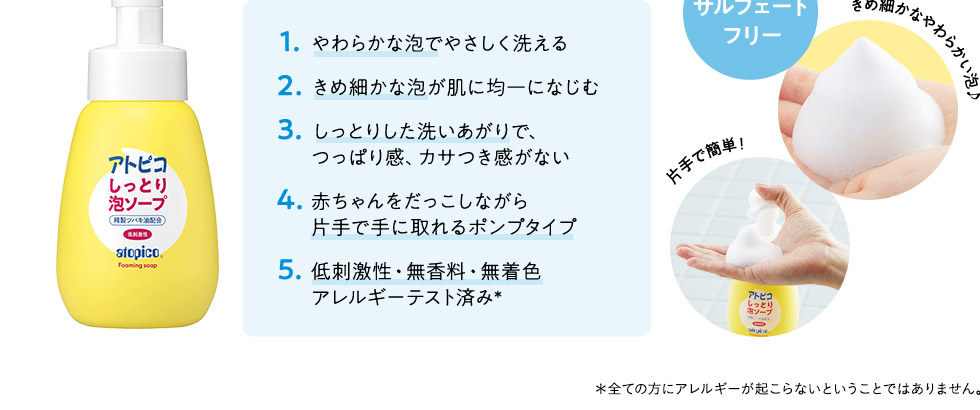 1.やわらかな泡でやさしく洗える2.きめこまやかな泡が肌に均一になじむ3.しっとりした洗いあがりで、つっぱり感、カサつき感がない4.赤ちゃんをだっこしながら片手で手に取れるポンプタイプ5.低刺激性・無香料・無着色アレルギーテスト済み*