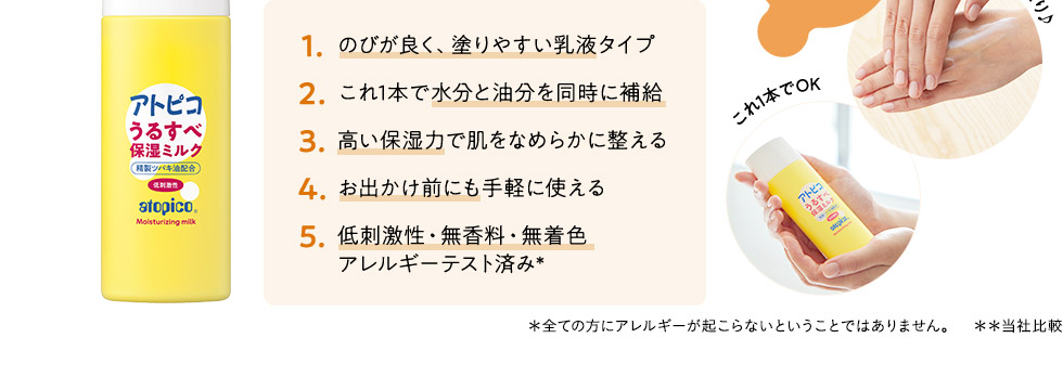 1.のびが良く、塗りやすい乳液タイプ2.これ1本で水分と油分を同時に補給3.高い保湿力で肌でなめらかに整える4.お出かけ前にも手軽に使える5.低刺激性・無香料・無着色アレルギーテスト済み*