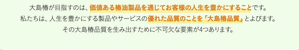 大島椿が目指すのは、価値ある椿油製品を通じてお客様の人生を豊かにすることです。私たちは、人生を豊かにする製品やサービスの優れた品質のことを「大島椿品質」とよびます。その大島椿品質を生み出すために不可欠な要素が4つあります。