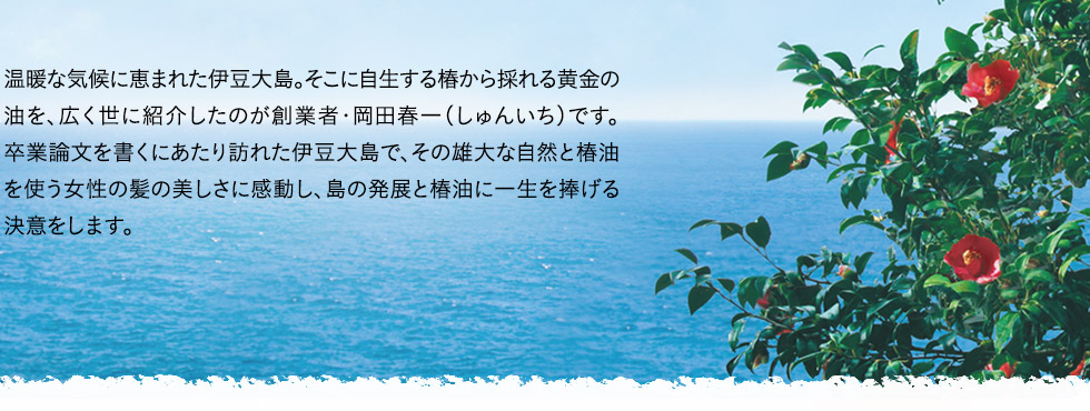 温暖な気候に恵まれた伊豆大島。そこに自生する椿から採れる黄金の油を、広く世に紹介したのが創業者・岡田春一（しゅんいち）です。卒業論文を書くにあたり訪れた伊豆大島で、その雄大な自然と椿油を使う女性の髪の美しさに感動し、島の発展と椿油に一生を捧げる決意をします。