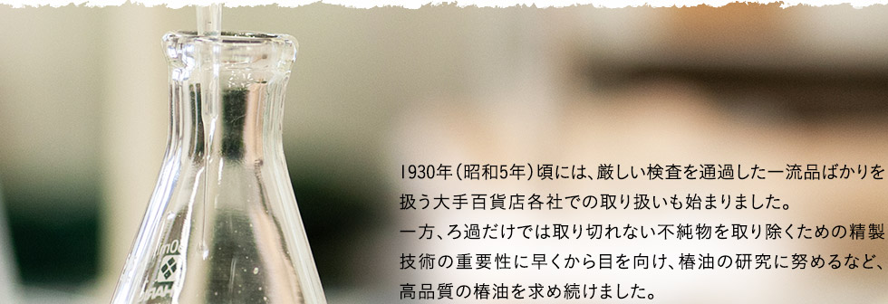 1930年（昭和5年）頃には、厳しい検査を通過した一流品ばかりを扱う大手百貨店各社での取り扱いも始まりました。一方、ろ過だけでは取り切れない不純物を取り除くための精製技術の重要性に早くから目を向け、椿油の研究に努めるなど、高品質の椿油を求め続けました。