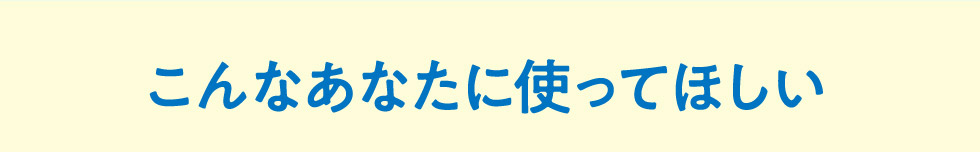 こんなあなたに使ってほしい