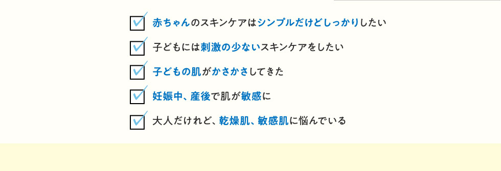 ・赤ちゃんのスキンケアはシンプルだけどしっかりしたい・子どもには刺激の少ないスキンケアをしたい・子どもの肌がかさかさしてきた・妊娠中、産後で肌が敏感に・大人だけれど、乾燥肌、敏感肌に悩んでいる