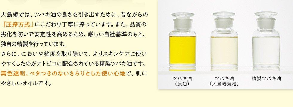 大島椿では、ツバキ油の良さを引き出すために、昔ながらの「圧搾方式」にこだわり丁寧に搾っています。また、品質の劣化を防いで安定性を高めるため、厳しい自社基準のもと、独自の精製を行っています。さらに、においや粘度を取り除いて、よりスキンケアに使いやすくしたのがアトピコに配合されている精製ツバキ油です。無色透明、ベタつきのないさらりとした使い心地で、肌にやさしいオイルです。