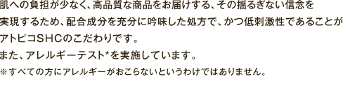 肌への負担が少なく、高品質な商品をお届けする、その揺るぎない信念を実現するため、配合成分を充分に吟味した処方で、かつ低刺激性であることがアトピコSHCのこだわりです。