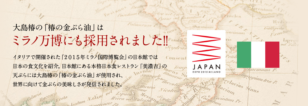 大島椿の「金ぷら油」はミラノ万博にも採用されました！イタリアで開催された「2015年ミラノ国際博覧会」の日本館では日本の食文化を紹介。日本館にある本格日本食レストラン「美濃吉」の天ぷらには大島椿の「椿の金ぷら油」が採用され、世界に向けて金ぷらの美味しさが発信されました。