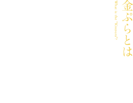 【金ぷらとは】　江戸時代より伝わる椿油で揚げた黄金色に輝く天ぷら それお人々は「金ぷら」と呼びました。　日本を代表する料理、天ぷら。江戸時代に誕生し、もともとは屋台で食べられる庶民の大衆的な食べ物でした。一方で、お座敷の客の目の前で職人が揚げる高級料理としての顔も持ちました。それこそが椿油で揚げた天ぷら。衣が美しく黄金色がかかっている見た目によって「金ぷら」と呼ばれ、口当たりの良い上品な味わいから愛されてきました。