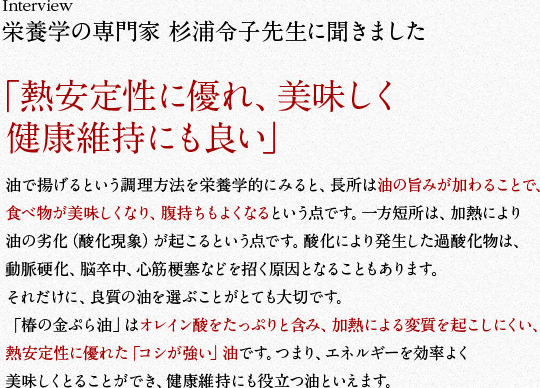 栄養学の専門家 杉浦令子先生に聞きました　「熱安定性に優れ、美味しく健康維持にも良い」　油で揚げるという調理方法を栄養学的にみると、長所は油の旨みが加わることで、食べ物が美味しくなり、腹持ちもよくなるという点です。一方短所は、加熱により油の劣化（酸化現象）が起こるという点です。酸化により発生した過酸化物は、動脈硬化、脳卒中、心筋梗塞などを招く原因となることもあります。それだけに、良質の油を選ぶことがとても大切です。「椿の金ぷら油」はオレイン酸をたっぷりと含み、加熱による変質を起こしにくい、熱安定性に優れた「コシが強い」油です。つまり、エネルギーを効率よく美味しくとることができ、健康維持にも役立つ油といえます。