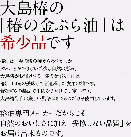 大島椿の「椿の金ぷら油」は希少品です。椿油は一粒の椿の種からわずかしか搾ることができない希少な自然の恵み。大島椿がお届けする「椿の金ぷら油」は椿油100％の美味しさを追求した食用の油です。昔ながらの製法で手間ひまかけて丁寧に搾り、大島椿独自の厳しい規格にあうものだけを使用しています。椿油専門メーカーだからこそ自然のおいしさに加え「妥協しない品質」をお届け出来るのです。