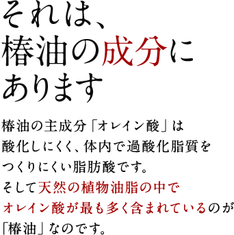 それは、椿油の成分にあります。　椿油の主成分「オレイン酸」は酸化しにくく、体内で過酸化脂質をつくりにくい脂肪酸です。そして天然の植物油脂の中で、オレイン酸が最も多く含まれているのが「椿油」なのです。