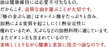 油は健康維持には必要不可欠なもの。だからこそ、良質な油を選ぶことが大切です。「椿の金ぷら油」はオレイン酸をたっぷりと含み、加熱による変質を起こしにくく熱安定性に優れているため、天ぷらなどの加熱料理に適しています。またビタミンEも含まれているので、美味しくとりながら健康と美容に役立つ油なのです。