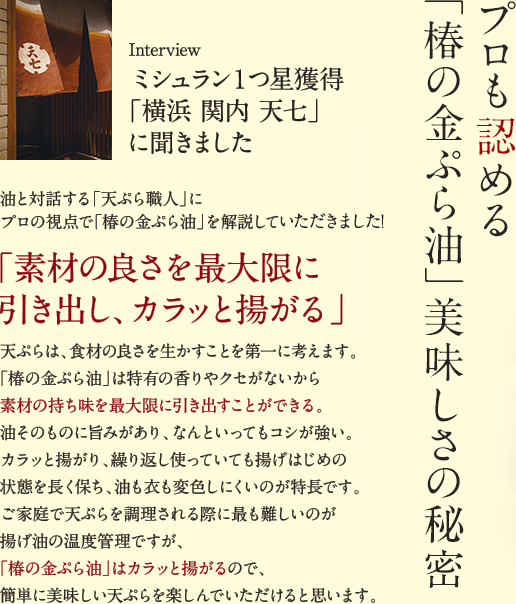 【プロも認める「椿の金ぷら油」美味しさの秘密】ミシュラン1つ星獲得「横浜 関内 天七」に聞きました。油と対話する「天ぷら職人」にプロの視点で「椿の金ぷら油」を解説していただきました！「素材の良さを最大限に引き出し、カラッと揚がる」天ぷらは、食材の良さを生かすことを第一に考えます。「椿の金ぷら油」は特有の香りやクセがないから素材の持ち味を最大限に引き出すことができる。油そのものに旨みがあり、なんといってもコシが強い。カラッと揚がり、繰り返し使っていても揚げはじめの状態を長く保ち、油も衣も変色しにくいのが特長です。ご家庭で天ぷらを調理される際に最も難しいのが揚げ油の温度管理ですが、「椿の金ぷら油」はカラッと揚がるので、簡単に美味しい天ぷらを楽しんでいただけると思います。