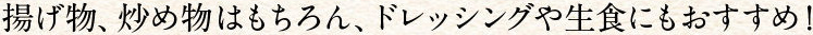 揚げ物、炒め物はもちろん、ドレッシングや生食にもおすすめ！