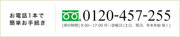 お電話一本で簡単お手続き　0120-457-255[受付時間] 9:00～17:00 月～金曜日 (土日、祝日、年末年始 除く)