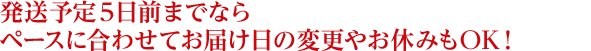 発送予定５日前までならペースに合わせてお届け日の変更やお休みもOK！