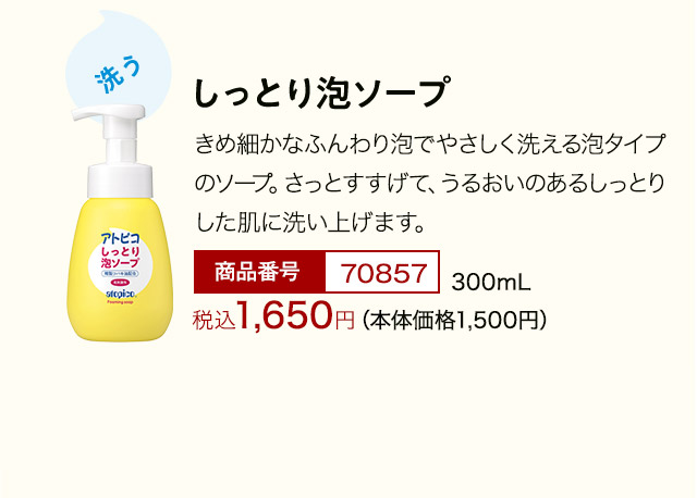 しっとり泡ソープ きめ細かなふんわり泡でやさしく洗える泡タイプのソープ。さっとすすげて、うるおいのあるしっとりした肌に洗い上げます。