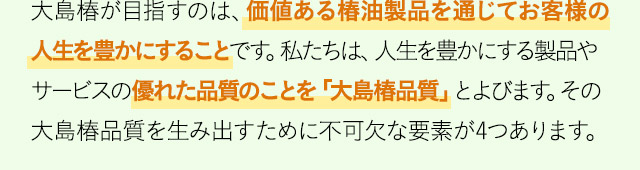 大島椿が目指すのは、価値ある椿油製品を通じてお客様の人生を豊かにすることです。私たちは、人生を豊かにする製品やサービスの優れた品質のことを「大島椿品質」とよびます。その大島椿品質を生み出すために不可欠な要素が4つあります。