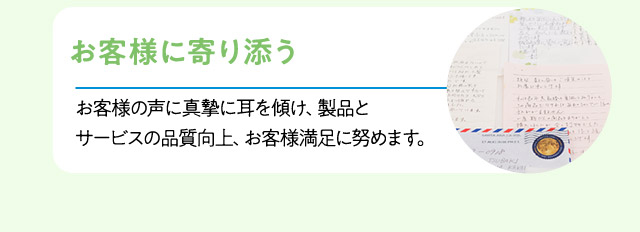 お客様に寄り添う：お客様の声に真摯に耳を傾け、製品とサービスの品質向上、お客様満足に努めます。