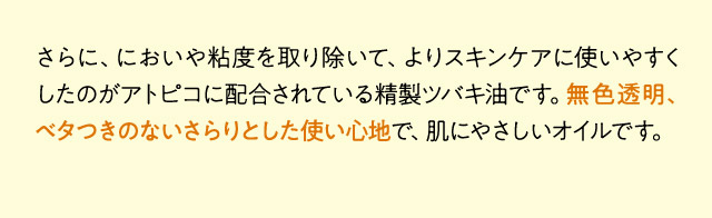 さらに、においや粘度を取り除いて、よりスキンケアに使いやすくしたのがアトピコに配合されている精製ツバキ油です。無色透明、ベタつきのないさらりとした使い心地で、肌にやさしいオイルです。