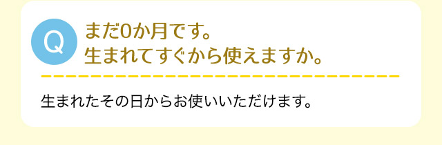 Q:まだ0か月です。生まれてすぐから使えますか。A:生まれたその日からお使いいただけます。