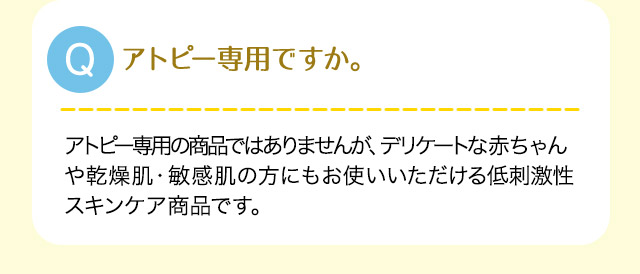 Q:アトピー専用ですか。A:アトピー専用の商品ではありませんが、デリケートな赤ちゃんや乾燥肌・敏感肌の方にもお使いいただける低刺激性スキンケア商品です。