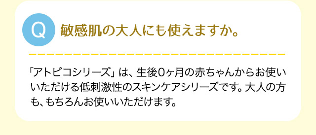 Q:敏感肌の大人にも使えますか。A:「アトピコ シリーズ」は、生後0ヶ月の赤ちゃんからお使いいただける低刺激性のスキンケアシリーズです。大人の方も、もちろんお使いいただけます。