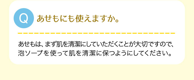 A:あせもは、まず肌を清潔にしていただくことが大切ですので、泡ソープやを使って肌を清潔に保つようにしてください。