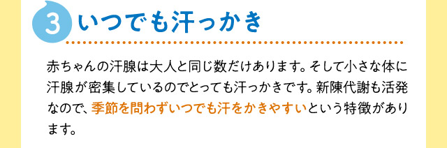 3:いつでも汗っかき　赤ちゃんの汗腺は大人と同じ数だけあります。そして小さな体に汗腺が密集しているのでとっても汗っかきです。新陳代謝も活発なので、季節を問わずいつでも汗をかきやすいという特徴があります。