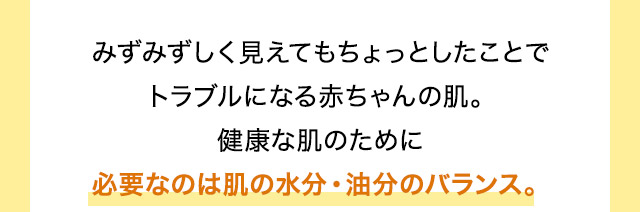 みずみずしく見えてもちょっとしたことでトラブルになる赤ちゃんの肌。健康な肌のために必要なのは肌の水分・油分のバランス。