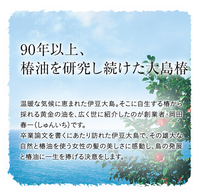 90年以上、椿油を研究し続けた大島椿 温暖な気候に恵まれた伊豆大島。そこに自生する椿から採れる黄金の油を、広く世に紹介したのが創業者・岡田春一（しゅんいち）です。卒業論文を書くにあたり訪れた伊豆大島で、その雄大な自然と椿油を使う女性の髪の美しさに感動し、島の発展と椿油に一生を捧げる決意をします。 