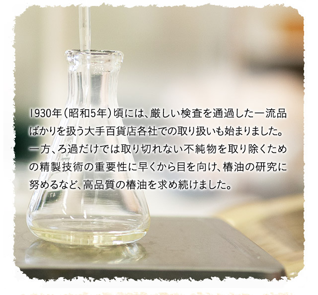  1930年（昭和5年）頃には、厳しい検査を通過した一流品ばかりを扱う大手百貨店各社での取り扱いも開始しました。一方、ろ過だけでは取り切れない不純物を取り除くための精製技術の重要性に早くから目を向け、椿油の研究に努めるなど、高品質の椿油を求め続けました。