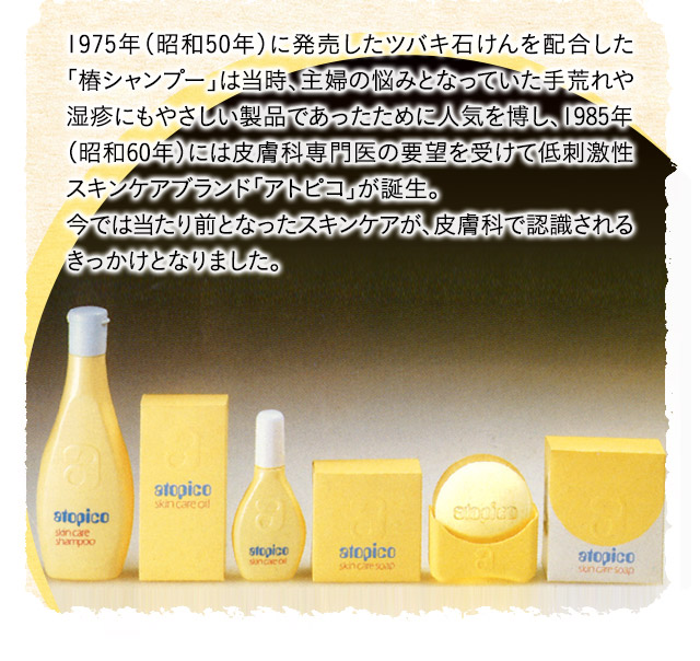 1975年（昭和50年）に発売したツバキ石けんを配合した「椿シャンプー」は当時、主婦の悩みとなっていた手荒れや湿疹にもやさしい製品であったために人気を博し、1985年（昭和60年）には皮膚科専門医の要望を受けて低刺激性スキンケアブランド「アトピコ」が誕生。今では当たり前となったスキンケアが、皮膚科で認識されるきっかけとなりました。