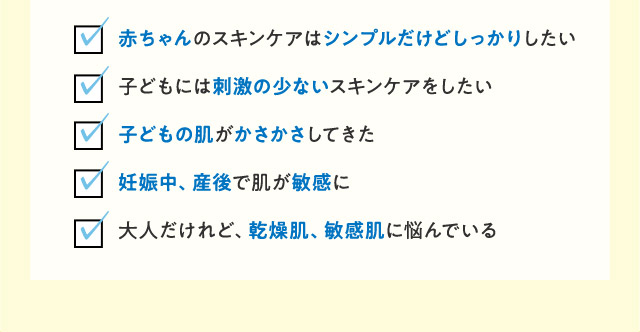  ・赤ちゃんのスキンケアはシンプルだけどしっかりしたい子どもには刺激の少ないスキンケアをしたい ・子どもの肌がかさかさしてきた ・妊娠中、産後で肌が敏感に ・大人だけれど、乾燥肌、敏感肌に悩んでいる