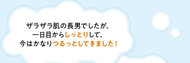 ・ザラザラ肌の長男でしたが、一日目からしっとりして、今はかなりつるっとしてきました！　