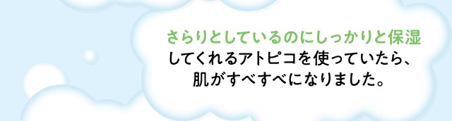 ・さらりとしているのにしっかりと保湿してくれるアトピコを使っていたら、肌がすべすべになりました。