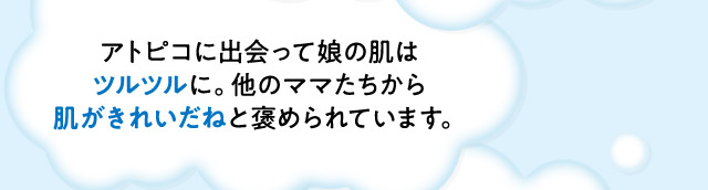 ・アトピコに出会って娘の肌はツルツルに。他のママたちから肌がきれいだねと褒められています。