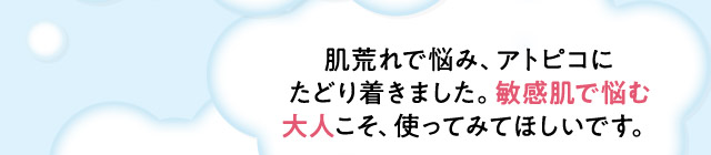 ・肌荒れで悩み、アトピコにたどり着きました。敏感肌で悩む大人こそ、使ってみてほしいです。