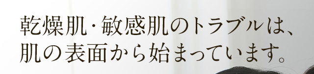 乾燥肌・敏感肌のトラブルは、肌の表面から始まっています。