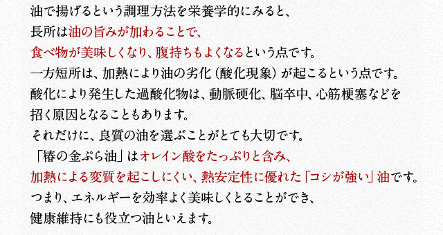 油で揚げるという調理方法を栄養学的にみると、長所は油の旨みが加わることで、食べ物が美味しくなり、腹持ちもよくなるという点です。一方短所は、加熱により油の劣化（酸化現象）が起こるという点です。酸化により発生した過酸化物は、動脈硬化、脳卒中、心筋梗塞などを招く原因となることもあります。それだけに、良質の油を選ぶことがとても大切です。「椿の金ぷら油」はオレイン酸をたっぷりと含み、加熱による変質を起こしにくい、熱安定性に優れた「コシが強い」油です。つまり、エネルギーを効率よく美味しくとることができ、健康維持にも役立つ油といえます。