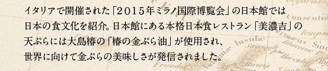 大島椿の「金ぷら油」はミラノ万博にも採用されました！イタリアで開催された「2015年ミラノ国際博覧会」の日本館では日本の食文化を紹介。日本館にある本格日本食レストラン「美濃吉」の天ぷらには大島椿の「椿の金ぷら油」が採用され、世界に向けて金ぷらの美味しさが発信されました。