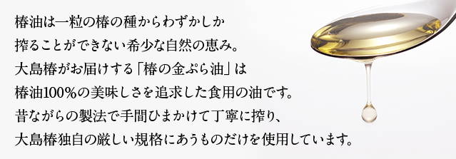 椿油は一粒の椿の種からわずかしか搾ることができない希少な自然の恵み。大島椿がお届けする「椿の金ぷら油」は椿油100％の美味しさを追求した食用の油です。昔ながらの製法で手間ひまかけて丁寧に搾り、大島椿独自の厳しい規格にあうものだけを使用しています。