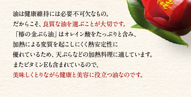 油は健康維持には必要不可欠なもの。だからこそ、良質な油を選ぶことが大切です。「椿の金ぷら油」はオレイン酸をたっぷりと含み、加熱による変質を起こしにくく熱安定性に優れているため、天ぷらなどの加熱料理に適しています。またビタミンEも含まれているので、美味しくとりながら健康と美容に役立つ油なのです。