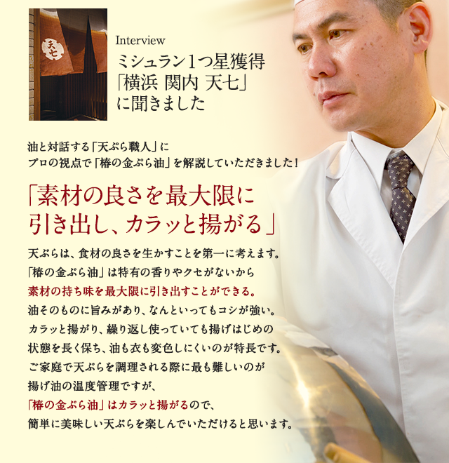 ミシュラン1つ星獲得「横浜 関内 天七」に聞きました。油と対話する「天ぷら職人」にプロの視点で「椿の金ぷら油」を解説していただきました！「素材の良さを最大限に引き出し、カラッと揚がる」天ぷらは、食材の良さを生かすことを第一に考えます。「椿の金ぷら油」は特有の香りやクセがないから素材の持ち味を最大限に引き出すことができる。油そのものに旨みがあり、なんといってもコシが強い。カラッと揚がり、繰り返し使っていても揚げはじめの状態を長く保ち、油も衣も変色しにくいのが特長です。ご家庭で天ぷらを調理される際に最も難しいのが揚げ油の温度管理ですが、「椿の金ぷら油」はカラッと揚がるので、簡単に美味しい天ぷらを楽しんでいただけると思います。