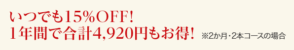  いつでも15%OFF！１年間で合計4,920円もお得！　※２か月・２本コースの場合