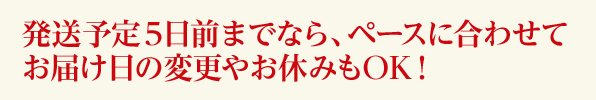 発送予定５日前までならペースに合わせてお届け日の変更やお休みもOK！